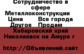 Сотрудничество в сфере Металлоконструкции  › Цена ­ 1 - Все города Другое » Продам   . Хабаровский край,Николаевск-на-Амуре г.